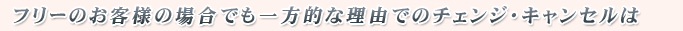 フリーのお客様の場合でも一方的な理由でのチェンジ・キャンセルは
